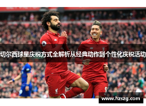 切尔西球星庆祝方式全解析从经典动作到个性化庆祝活动